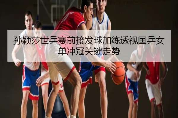 孙颖莎世乒赛前接发球加练透视国乒女单冲冠关键走势（wm）